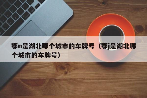 鄂n是湖北哪个城市的车牌号-湖北省26个字母车牌